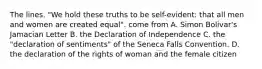 The lines. "We hold these truths to be self-evident: that all men and women are created equal". come from A. Simon Bolivar's Jamacian Letter B. the Declaration of Independence C. the "declaration of sentiments" of the Seneca Falls Convention. D. the declaration of the rights of woman and the female citizen