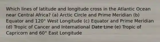 Which lines of latitude and longitude cross in the Atlantic Ocean near Central Africa? (a) Arctic Circle and Prime Meridian (b) Equator and 120° West Longitude (c) Equator and Prime Meridian (d) Tropic of Cancer and International Date Line (e) Tropic of Capricorn and 60° East Longitude