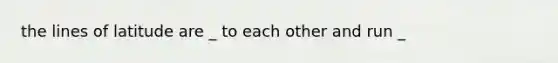 the lines of latitude are _ to each other and run _