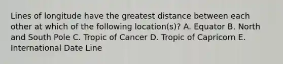 Lines of longitude have the greatest distance between each other at which of the following location(s)? A. Equator B. North and South Pole C. Tropic of Cancer D. Tropic of Capricorn E. International Date Line