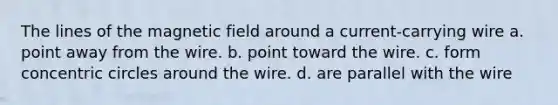 The lines of the magnetic field around a current-carrying wire a. point away from the wire. b. point toward the wire. c. form concentric circles around the wire. d. are parallel with the wire