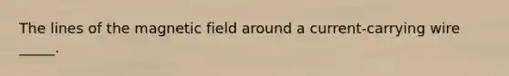 The lines of the magnetic field around a current-carrying wire _____.