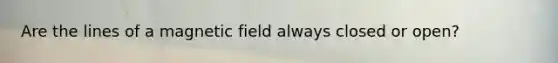 Are the lines of a magnetic field always closed or open?