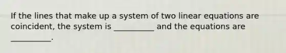 If the lines that make up a system of two linear equations are​ coincident, the system is​ __________ and the equations are​ __________.