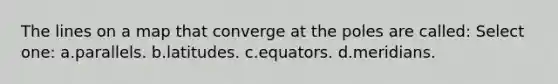 The lines on a map that converge at the poles are called: Select one: a.parallels. b.latitudes. c.equators. d.meridians.