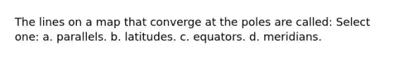 The lines on a map that converge at the poles are called: Select one: a. parallels. b. latitudes. c. equators. d. meridians.