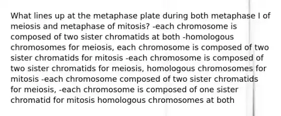 What lines up at the metaphase plate during both metaphase I of meiosis and metaphase of mitosis? -each chromosome is composed of two sister chromatids at both -homologous chromosomes for meiosis, each chromosome is composed of two sister chromatids for mitosis -each chromosome is composed of two sister chromatids for meiosis, homologous chromosomes for mitosis -each chromosome composed of two sister chromatids for meiosis, -each chromosome is composed of one sister chromatid for mitosis homologous chromosomes at both