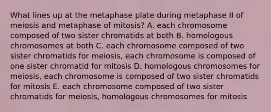 What lines up at the metaphase plate during metaphase II of meiosis and metaphase of mitosis? A. each chromosome composed of two sister chromatids at both B. homologous chromosomes at both C. each chromosome composed of two sister chromatids for meiosis, each chromosome is composed of one sister chromatid for mitosis D. homologous chromosomes for meiosis, each chromosome is composed of two sister chromatids for mitosis E. each chromosome composed of two sister chromatids for meiosis, homologous chromosomes for mitosis