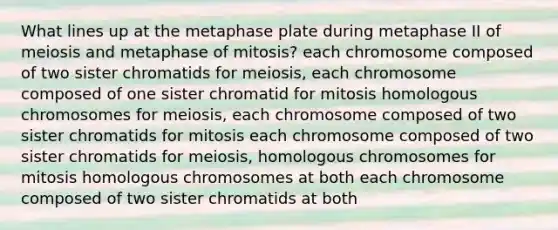 What lines up at the metaphase plate during metaphase II of meiosis and metaphase of mitosis? each chromosome composed of two sister chromatids for meiosis, each chromosome composed of one sister chromatid for mitosis homologous chromosomes for meiosis, each chromosome composed of two sister chromatids for mitosis each chromosome composed of two sister chromatids for meiosis, homologous chromosomes for mitosis homologous chromosomes at both each chromosome composed of two sister chromatids at both