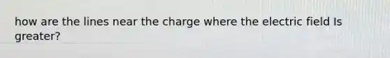 how are the lines near the charge where the electric field Is greater?