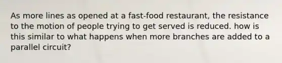 As more lines as opened at a fast-food restaurant, the resistance to the motion of people trying to get served is reduced. how is this similar to what happens when more branches are added to a parallel circuit?