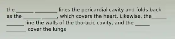 the _______ _________ lines the pericardial cavity and folds back as the _______ ______, which covers <a href='https://www.questionai.com/knowledge/kya8ocqc6o-the-heart' class='anchor-knowledge'>the heart</a>. Likewise, the______ _______ line the walls of the thoracic cavity, and the ______ ________ cover the lungs