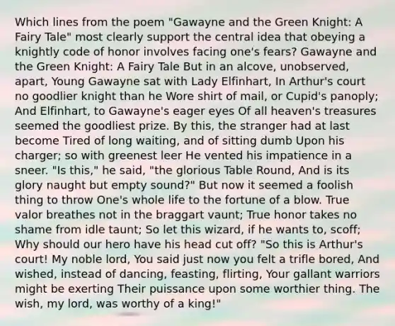 Which lines from the poem "Gawayne and the Green Knight: A Fairy Tale" most clearly support the central idea that obeying a knightly code of honor involves facing one's fears? Gawayne and the Green Knight: A Fairy Tale But in an alcove, unobserved, apart, Young Gawayne sat with Lady Elfinhart, In Arthur's court no goodlier knight than he Wore shirt of mail, or Cupid's panoply; And Elfinhart, to Gawayne's eager eyes Of all heaven's treasures seemed the goodliest prize. By this, the stranger had at last become Tired of long waiting, and of sitting dumb Upon his charger; so with greenest leer He vented his impatience in a sneer. "Is this," he said, "the glorious Table Round, And is its glory naught but empty sound?" But now it seemed a foolish thing to throw One's whole life to the fortune of a blow. True valor breathes not in the braggart vaunt; True honor takes no shame from idle taunt; So let this wizard, if he wants to, scoff; Why should our hero have his head cut off? "So this is Arthur's court! My noble lord, You said just now you felt a trifle bored, And wished, instead of dancing, feasting, flirting, Your gallant warriors might be exerting Their puissance upon some worthier thing. The wish, my lord, was worthy of a king!"