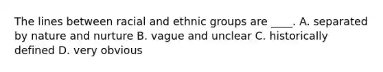 The lines between racial and ethnic groups are ____. A. separated by nature and nurture B. vague and unclear C. historically defined D. very obvious