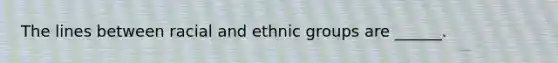 The lines between racial and ethnic groups are ______.