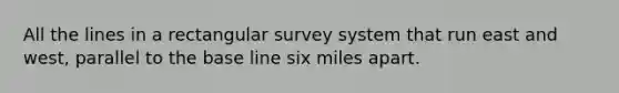 All the lines in a rectangular survey system that run east and west, parallel to the base line six miles apart.