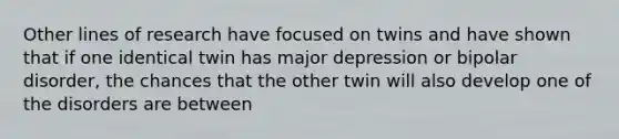 Other lines of research have focused on twins and have shown that if one identical twin has major depression or bipolar disorder, the chances that the other twin will also develop one of the disorders are between