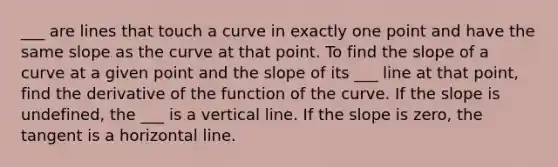 ___ are lines that touch a curve in exactly one point and have the same slope as the curve at that point. To find the slope of a curve at a given point and the slope of its ___ line at that point, find the derivative of the function of the curve. If the slope is undefined, the ___ is a vertical line. If the slope is zero, the tangent is a horizontal line.