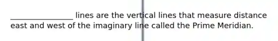 ________________ lines are the vertical lines that measure distance east and west of the imaginary line called the Prime Meridian.