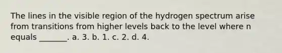 The lines in the visible region of the hydrogen spectrum arise from transitions from higher levels back to the level where n equals _______. a. 3. b. 1. c. 2. d. 4.