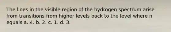 The lines in the visible region of the hydrogen spectrum arise from transitions from higher levels back to the level where n equals a. 4. b. 2. c. 1. d. 3.