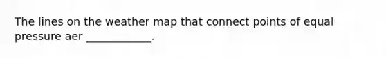 The lines on the weather map that connect points of equal pressure aer ____________.