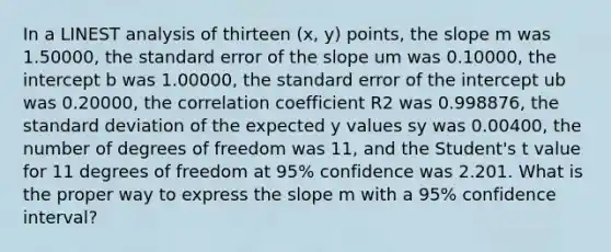 In a LINEST analysis of thirteen (x, y) points, the slope m was 1.50000, the standard error of the slope um was 0.10000, the intercept b was 1.00000, the standard error of the intercept ub was 0.20000, the correlation coefficient R2 was 0.998876, the standard deviation of the expected y values sy was 0.00400, the number of degrees of freedom was 11, and the Student's t value for 11 degrees of freedom at 95% confidence was 2.201. What is the proper way to express the slope m with a 95% confidence interval?