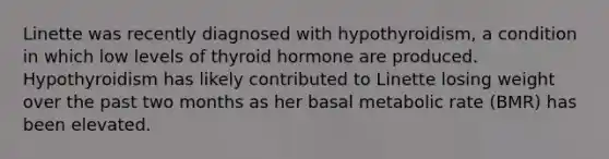 Linette was recently diagnosed with hypothyroidism, a condition in which low levels of thyroid hormone are produced. Hypothyroidism has likely contributed to Linette losing weight over the past two months as her basal metabolic rate (BMR) has been elevated.