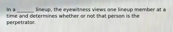 In a _______ lineup, the eyewitness views one lineup member at a time and determines whether or not that person is the perpetrator.