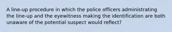 A line-up procedure in which the police officers administrating the line-up and the eyewitness making the identification are both unaware of the potential suspect would reflect?