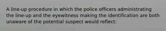 A line-up procedure in which the police officers administrating the line-up and the eyewitness making the identification are both unaware of the potential suspect would reflect: