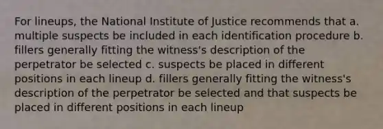 For lineups, the National Institute of Justice recommends that a. multiple suspects be included in each identification procedure b. fillers generally fitting the witness's description of the perpetrator be selected c. suspects be placed in different positions in each lineup d. fillers generally fitting the witness's description of the perpetrator be selected and that suspects be placed in different positions in each lineup