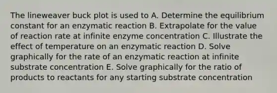 The lineweaver buck plot is used to A. Determine the equilibrium constant for an enzymatic reaction B. Extrapolate for the value of reaction rate at infinite enzyme concentration C. Illustrate the effect of temperature on an enzymatic reaction D. Solve graphically for the rate of an enzymatic reaction at infinite substrate concentration E. Solve graphically for the ratio of products to reactants for any starting substrate concentration