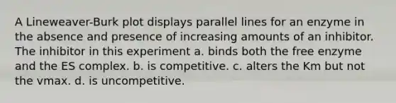 A Lineweaver-Burk plot displays <a href='https://www.questionai.com/knowledge/kmhV0cfzq2-parallel-lines' class='anchor-knowledge'>parallel lines</a> for an enzyme in the absence and presence of increasing amounts of an inhibitor. The inhibitor in this experiment a. binds both the free enzyme and the ES complex. b. is competitive. c. alters the Km but not the vmax. d. is uncompetitive.