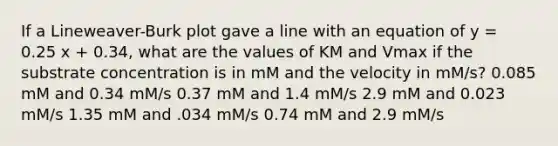 If a Lineweaver-Burk plot gave a line with an equation of y = 0.25 x + 0.34, what are the values of KM and Vmax if the substrate concentration is in mM and the velocity in mM/s? 0.085 mM and 0.34 mM/s 0.37 mM and 1.4 mM/s 2.9 mM and 0.023 mM/s 1.35 mM and .034 mM/s 0.74 mM and 2.9 mM/s