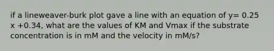 if a lineweaver-burk plot gave a line with an equation of y= 0.25 x +0.34, what are the values of KM and Vmax if the substrate concentration is in mM and the velocity in mM/s?