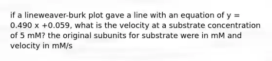 if a lineweaver-burk plot gave a line with an equation of y = 0.490 x +0.059, what is the velocity at a substrate concentration of 5 mM? the original subunits for substrate were in mM and velocity in mM/s