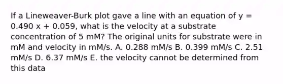 If a Lineweaver-Burk plot gave a line with an equation of y = 0.490 x + 0.059, what is the velocity at a substrate concentration of 5 mM? The original units for substrate were in mM and velocity in mM/s. A. 0.288 mM/s B. 0.399 mM/s C. 2.51 mM/s D. 6.37 mM/s E. the velocity cannot be determined from this data