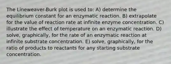 The Lineweaver-Burk plot is used to: A) determine the equilibrium constant for an enzymatic reaction. B) extrapolate for the value of reaction rate at infinite enzyme concentration. C) illustrate the effect of temperature on an enzymatic reaction. D) solve, graphically, for the rate of an enzymatic reaction at infinite substrate concentration. E) solve, graphically, for the ratio of products to reactants for any starting substrate concentration.