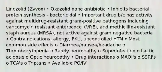 Linezolid (Zyvox) • Oxazolidinone antibiotic • Inhibits bacterial protein synthesis - bactericidal • Important drug b/c has activity against multidrug-resistant gram-positive pathogens including vancomycin resistant enterococci (VRE), and methicillin-resistant staph aureus (MRSA), not active against gram negative bacteria • Contraindications: allergy, PKU, uncontrolled HTN • Most common side effects o Diarrhea/nausea/headache o Thrombocytopenia o Rarely neuropathy o Superinfection o Lactic acidosis o Optic neuropathy • Drug interactions o MAOI's o SSRI's o TCA's o Triptans • Available PO/IV