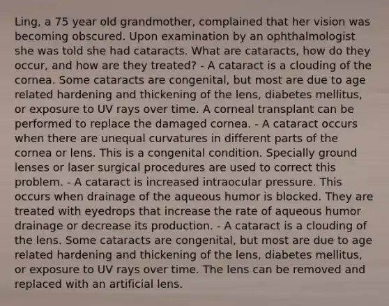 Ling, a 75 year old grandmother, complained that her vision was becoming obscured. Upon examination by an ophthalmologist she was told she had cataracts. What are cataracts, how do they occur, and how are they treated? - A cataract is a clouding of the cornea. Some cataracts are congenital, but most are due to age related hardening and thickening of the lens, diabetes mellitus, or exposure to UV rays over time. A corneal transplant can be performed to replace the damaged cornea. - A cataract occurs when there are unequal curvatures in different parts of the cornea or lens. This is a congenital condition. Specially ground lenses or laser surgical procedures are used to correct this problem. - A cataract is increased intraocular pressure. This occurs when drainage of the aqueous humor is blocked. They are treated with eyedrops that increase the rate of aqueous humor drainage or decrease its production. - A cataract is a clouding of the lens. Some cataracts are congenital, but most are due to age related hardening and thickening of the lens, diabetes mellitus, or exposure to UV rays over time. The lens can be removed and replaced with an artificial lens.