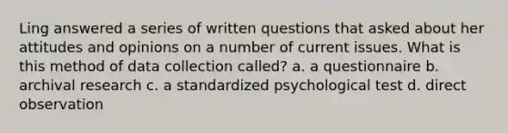 Ling answered a series of written questions that asked about her attitudes and opinions on a number of current issues. What is this method of data collection called? a. a questionnaire b. archival research c. a standardized psychological test d. direct observation