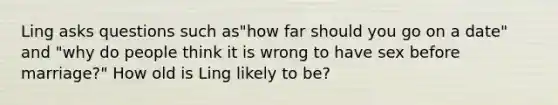 Ling asks questions such as"how far should you go on a date" and "why do people think it is wrong to have sex before marriage?" How old is Ling likely to be?