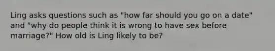 Ling asks questions such as "how far should you go on a date" and "why do people think it is wrong to have sex before marriage?" How old is Ling likely to be?