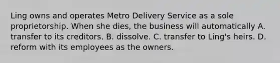 Ling owns and operates Metro Delivery Service as a sole proprietorship. When she dies, the business will automatically A. transfer to its creditors. B. dissolve. C. transfer to Ling's heirs. D. reform with its employees as the owners.