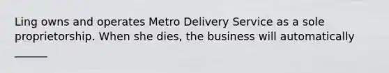 Ling owns and operates Metro Delivery Service as a sole proprietorship. When she dies, the business will automatically ______