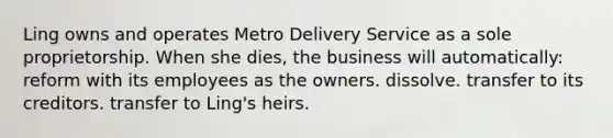 Ling owns and operates Metro Delivery Service as a sole proprietorship. When she dies, the business will automatically: reform with its employees as the owners. dissolve. transfer to its creditors. transfer to Ling's heirs.