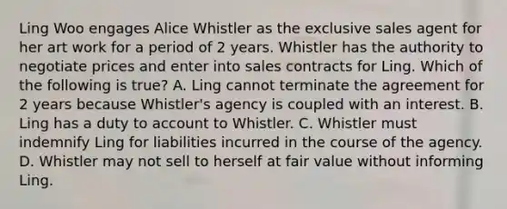 Ling Woo engages Alice Whistler as the exclusive sales agent for her art work for a period of 2 years. Whistler has the authority to negotiate prices and enter into sales contracts for Ling. Which of the following is true? A. Ling cannot terminate the agreement for 2 years because Whistler's agency is coupled with an interest. B. Ling has a duty to account to Whistler. C. Whistler must indemnify Ling for liabilities incurred in the course of the agency. D. Whistler may not sell to herself at fair value without informing Ling.