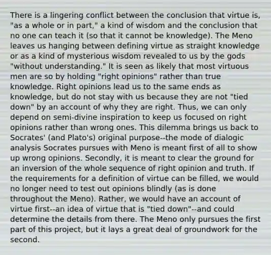 There is a lingering conflict between the conclusion that virtue is, "as a whole or in part," a kind of wisdom and the conclusion that no one can teach it (so that it cannot be knowledge). The Meno leaves us hanging between defining virtue as straight knowledge or as a kind of mysterious wisdom revealed to us by the gods "without understanding." It is seen as likely that most virtuous men are so by holding "right opinions" rather than true knowledge. Right opinions lead us to the same ends as knowledge, but do not stay with us because they are not "tied down" by an account of why they are right. Thus, we can only depend on semi-divine inspiration to keep us focused on right opinions rather than wrong ones. This dilemma brings us back to Socrates' (and Plato's) original purpose--the mode of dialogic analysis Socrates pursues with Meno is meant first of all to show up wrong opinions. Secondly, it is meant to clear the ground for an inversion of the whole sequence of right opinion and truth. If the requirements for a definition of virtue can be filled, we would no longer need to test out opinions blindly (as is done throughout the Meno). Rather, we would have an account of virtue first--an idea of virtue that is "tied down"--and could determine the details from there. The Meno only pursues the first part of this project, but it lays a great deal of groundwork for the second.