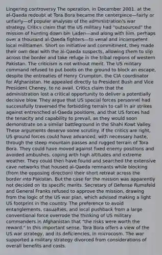 Lingering controversy The operation, in December 2001, at the al-Qaeda redoubt at Tora Bora became the centerpiece—fairly or unfairly—of popular analyses of the administration's war strategy. Critics claim that the US military had "outsourced" the mission of hunting down bin Laden—and along with him, perhaps over a thousand al-Qaeda fighters—to venal and incompetent local militiamen. Short on initiative and commitment, they made their own deal with the al-Qaeda suspects, allowing them to slip across the border and take refuge in the tribal regions of western Pakistan. The criticism is not without merit. The US military command refused to put boots on the ground to block an escape, despite the entreaties of Henry Crumpton, the CIA coordinator for Afghanistan. He appealed directly to President Bush and Vice President Cheney, to no avail. Critics claim that the administration lost a critical opportunity to deliver a potentially decisive blow. They argue that US special forces personnel had successfully traversed the forbidding terrain to call in air strikes against entrenched al-Qaeda positions, and that US forces had the tenacity and capability to prevail, as they would soon demonstrate on a similar battleground in the Shahi Kowt Valley. These arguments deserve some scrutiny. If the critics are right, US ground forces could have advanced, with necessary haste, through the steep mountain passes and rugged terrain of Tora Bora. They could have moved against fixed enemy positions and avoided ambushes, coping with high altitudes and extreme weather. They could then have found and searched the extensive cave networks that housed al-Qaeda remnants while blocking (from the opposing direction) their short retreat across the border into Pakistan. But the case for the mission was apparently not decided on its specific merits. Secretary of Defense Rumsfeld and General Franks refused to approve the mission, drawing from the logic of the US war plan, which advised making a light US footprint in the country. The preference to avoid entanglements, casualties, and local pushback from a large conventional force overrode the thinking of US military commanders in Afghanistan that "the risks were worth the reward." In this important sense, Tora Bora offers a view of the US war strategy, and its deficiencies, in microcosm. The war supported a military strategy divorced from considerations of overall benefits and costs.